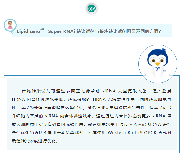 Lipidnano™Super RNAi转染试剂与传统转染试剂明显不同的方面？传统转染试剂可通过表面正电荷帮助 siRNA 大量摄取入胞，但入胞后 siRNA 内含体逃逸水平低，造成摄取的 siRNA 无法发挥作用，同时造成细胞毒性。本品为非强正电型脂质转染试剂，避免细胞大量摄取造成的毒性，但本品可提升细胞内吞后的 siRNA 内含体逃逸效率，通过促进内含体逃逸使更多 siRNA 释放入细胞质中实现高效基因沉默作用。故在细胞水平上通过荧光标记 siRNA 进行条件优化的方法不适用于本转染试剂。推荐使用 Western Blot 或 QPCR 方式对最佳转染浓度进行优化。